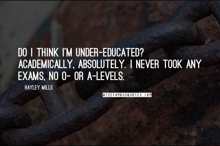 Hayley Mills Quotes: Do I think I'm under-educated? Academically, absolutely. I never took any exams, no O- or A-levels.