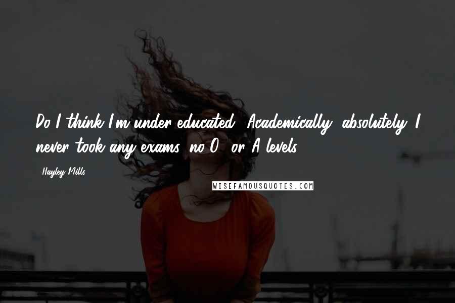 Hayley Mills Quotes: Do I think I'm under-educated? Academically, absolutely. I never took any exams, no O- or A-levels.