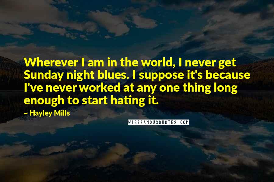 Hayley Mills Quotes: Wherever I am in the world, I never get Sunday night blues. I suppose it's because I've never worked at any one thing long enough to start hating it.