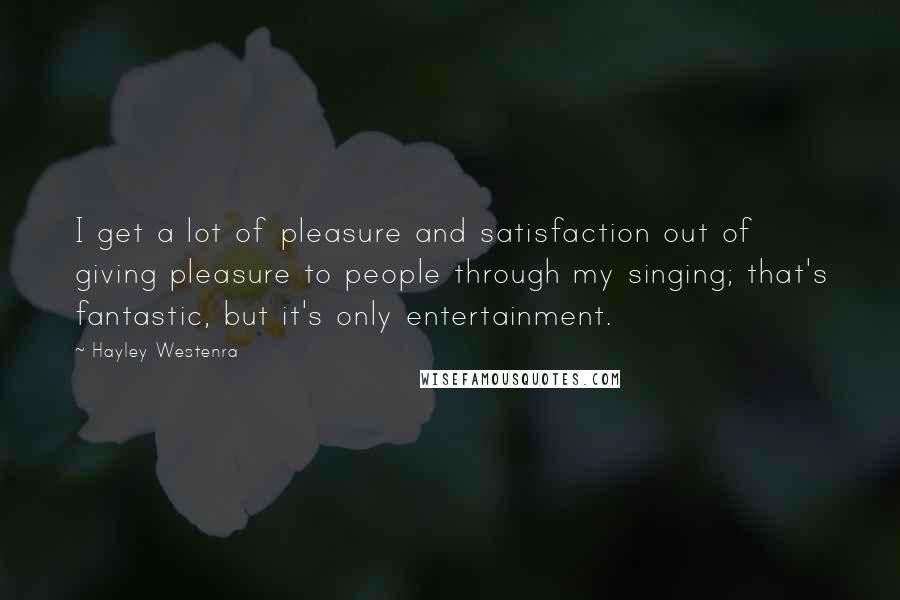 Hayley Westenra Quotes: I get a lot of pleasure and satisfaction out of giving pleasure to people through my singing; that's fantastic, but it's only entertainment.