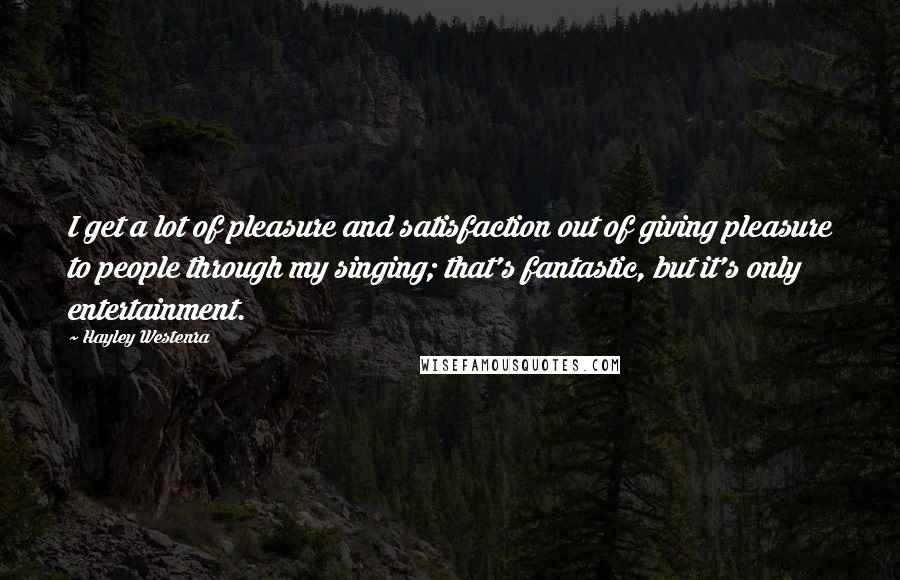 Hayley Westenra Quotes: I get a lot of pleasure and satisfaction out of giving pleasure to people through my singing; that's fantastic, but it's only entertainment.