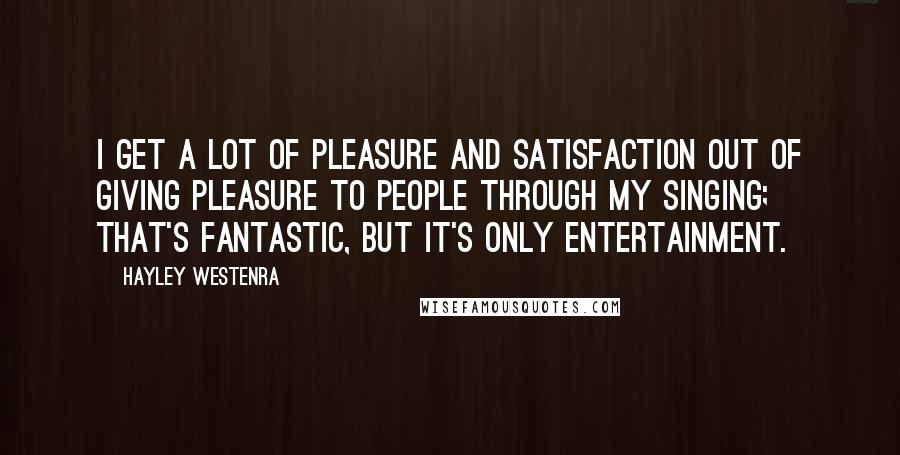 Hayley Westenra Quotes: I get a lot of pleasure and satisfaction out of giving pleasure to people through my singing; that's fantastic, but it's only entertainment.