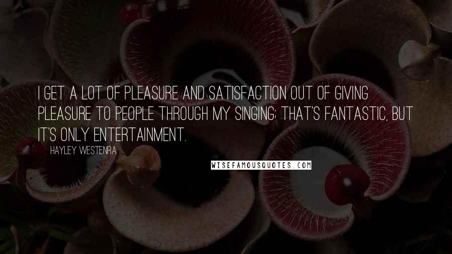 Hayley Westenra Quotes: I get a lot of pleasure and satisfaction out of giving pleasure to people through my singing; that's fantastic, but it's only entertainment.