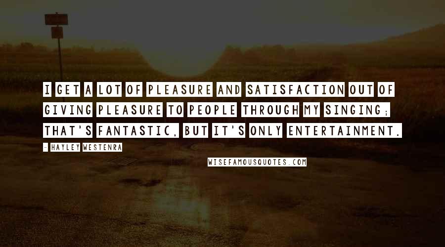 Hayley Westenra Quotes: I get a lot of pleasure and satisfaction out of giving pleasure to people through my singing; that's fantastic, but it's only entertainment.