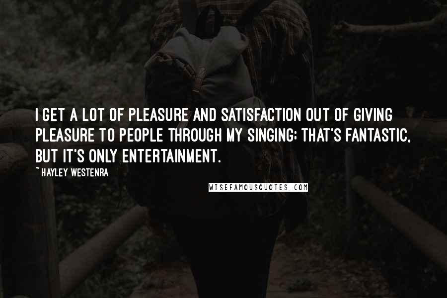 Hayley Westenra Quotes: I get a lot of pleasure and satisfaction out of giving pleasure to people through my singing; that's fantastic, but it's only entertainment.