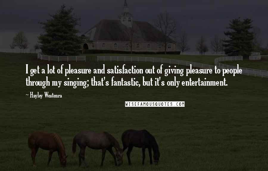 Hayley Westenra Quotes: I get a lot of pleasure and satisfaction out of giving pleasure to people through my singing; that's fantastic, but it's only entertainment.