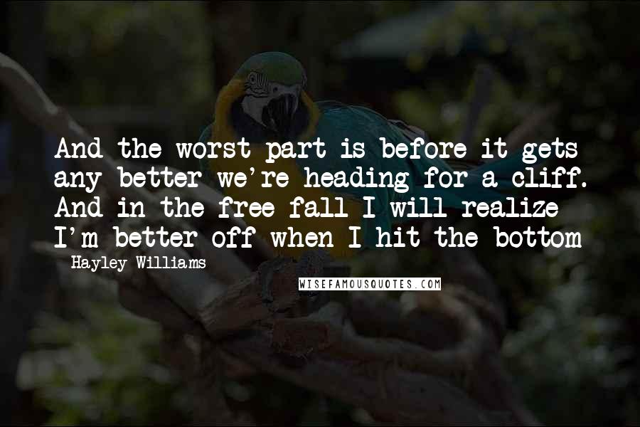 Hayley Williams Quotes: And the worst part is before it gets any better we're heading for a cliff. And in the free fall I will realize I'm better off when I hit the bottom