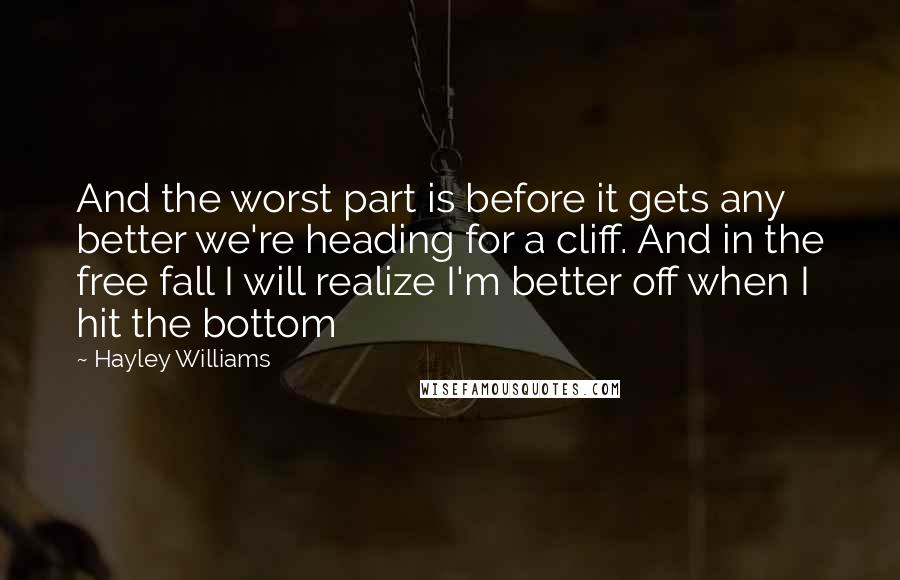 Hayley Williams Quotes: And the worst part is before it gets any better we're heading for a cliff. And in the free fall I will realize I'm better off when I hit the bottom