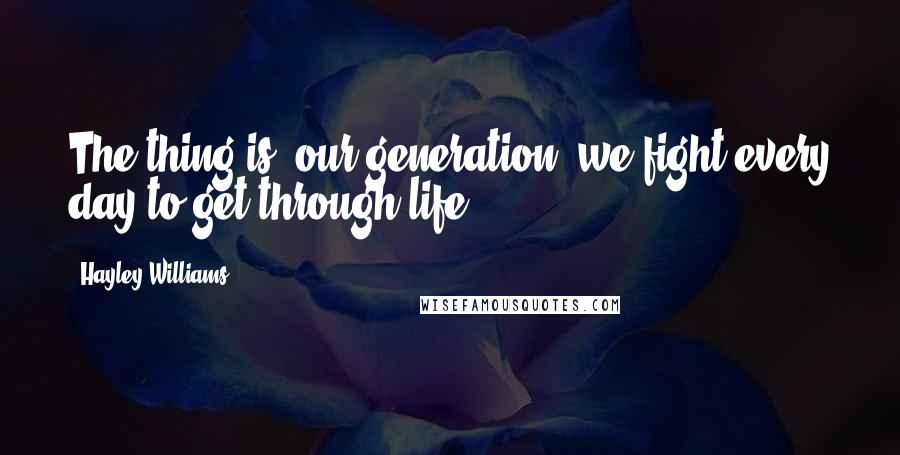 Hayley Williams Quotes: The thing is, our generation, we fight every day to get through life.
