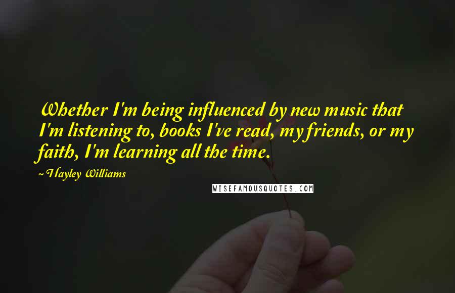 Hayley Williams Quotes: Whether I'm being influenced by new music that I'm listening to, books I've read, my friends, or my faith, I'm learning all the time.