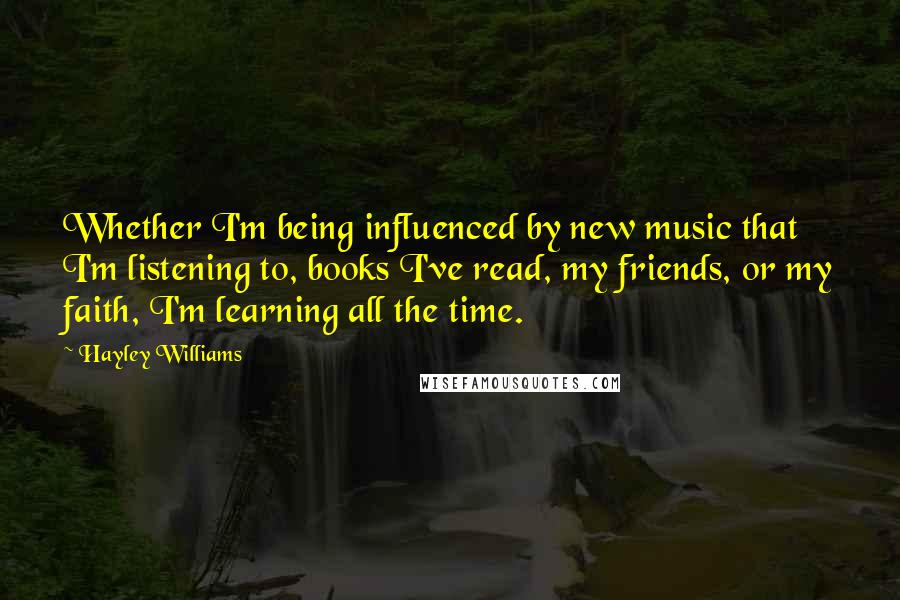 Hayley Williams Quotes: Whether I'm being influenced by new music that I'm listening to, books I've read, my friends, or my faith, I'm learning all the time.