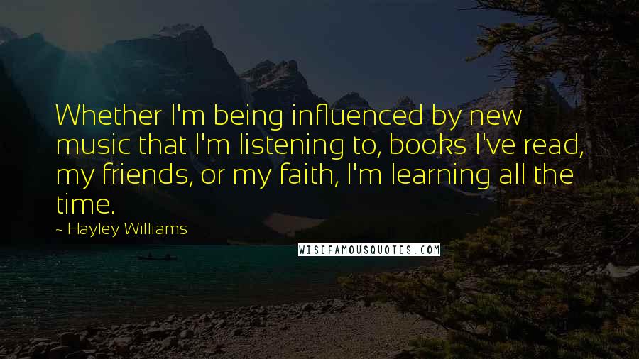 Hayley Williams Quotes: Whether I'm being influenced by new music that I'm listening to, books I've read, my friends, or my faith, I'm learning all the time.