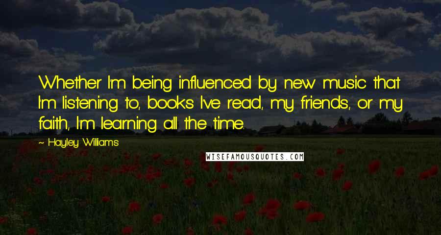 Hayley Williams Quotes: Whether I'm being influenced by new music that I'm listening to, books I've read, my friends, or my faith, I'm learning all the time.