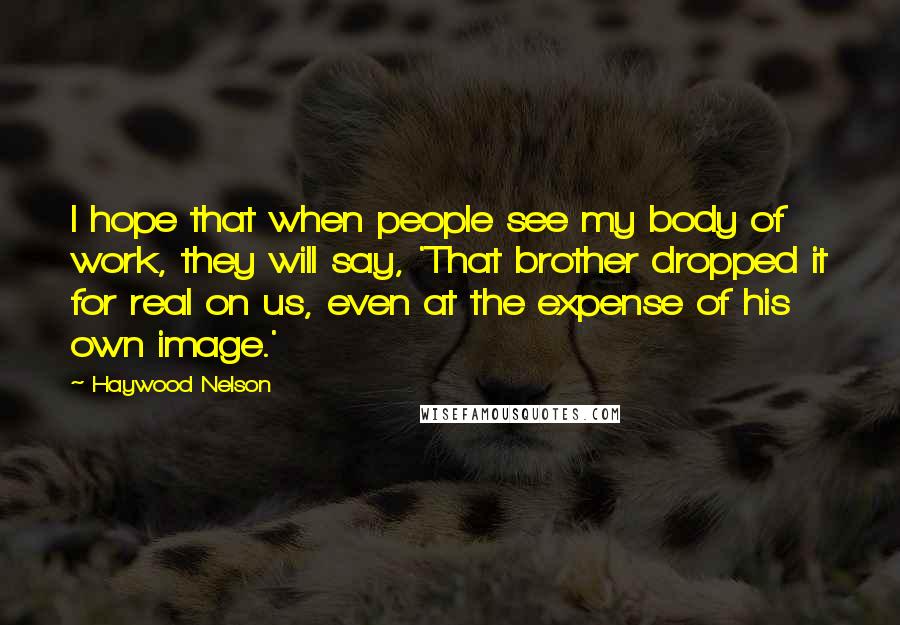 Haywood Nelson Quotes: I hope that when people see my body of work, they will say, 'That brother dropped it for real on us, even at the expense of his own image.'