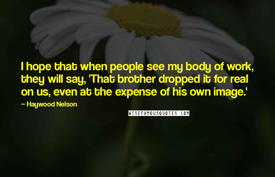 Haywood Nelson Quotes: I hope that when people see my body of work, they will say, 'That brother dropped it for real on us, even at the expense of his own image.'