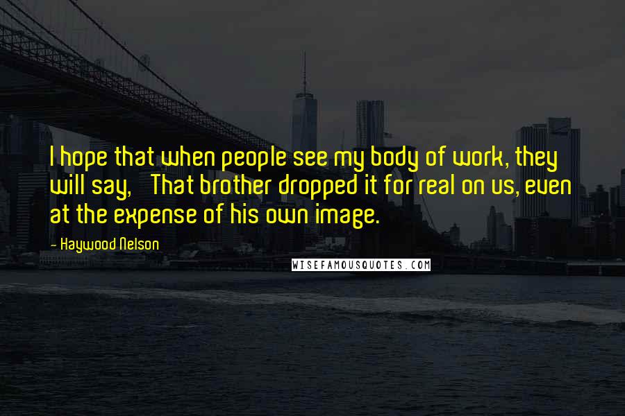 Haywood Nelson Quotes: I hope that when people see my body of work, they will say, 'That brother dropped it for real on us, even at the expense of his own image.'