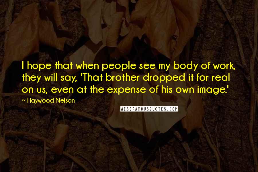 Haywood Nelson Quotes: I hope that when people see my body of work, they will say, 'That brother dropped it for real on us, even at the expense of his own image.'