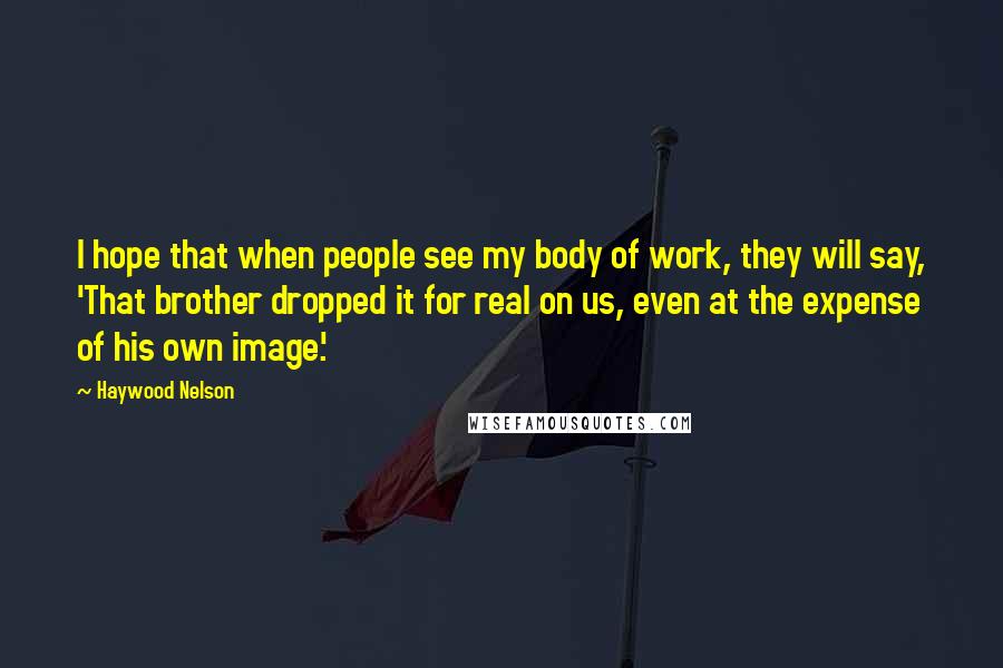 Haywood Nelson Quotes: I hope that when people see my body of work, they will say, 'That brother dropped it for real on us, even at the expense of his own image.'