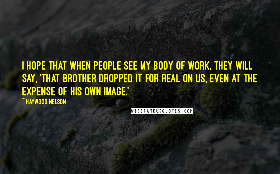 Haywood Nelson Quotes: I hope that when people see my body of work, they will say, 'That brother dropped it for real on us, even at the expense of his own image.'