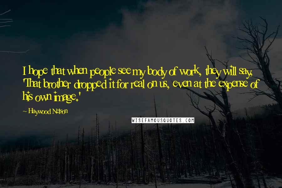 Haywood Nelson Quotes: I hope that when people see my body of work, they will say, 'That brother dropped it for real on us, even at the expense of his own image.'