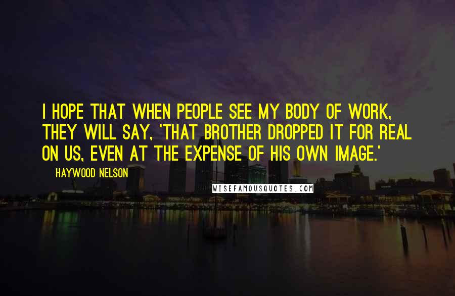 Haywood Nelson Quotes: I hope that when people see my body of work, they will say, 'That brother dropped it for real on us, even at the expense of his own image.'