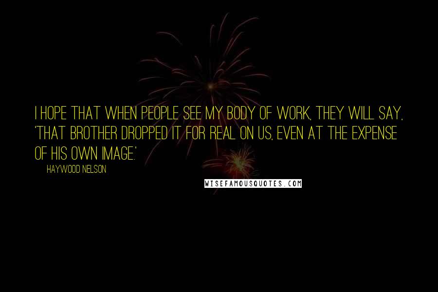 Haywood Nelson Quotes: I hope that when people see my body of work, they will say, 'That brother dropped it for real on us, even at the expense of his own image.'