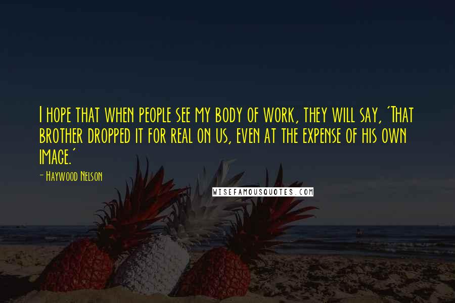 Haywood Nelson Quotes: I hope that when people see my body of work, they will say, 'That brother dropped it for real on us, even at the expense of his own image.'