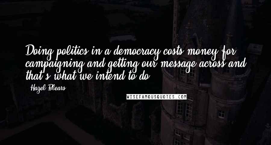 Hazel Blears Quotes: Doing politics in a democracy costs money for campaigning and getting our message across and that's what we intend to do.