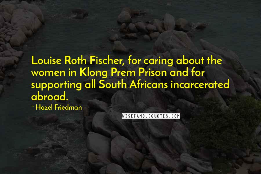 Hazel Friedman Quotes: Louise Roth Fischer, for caring about the women in Klong Prem Prison and for supporting all South Africans incarcerated abroad.