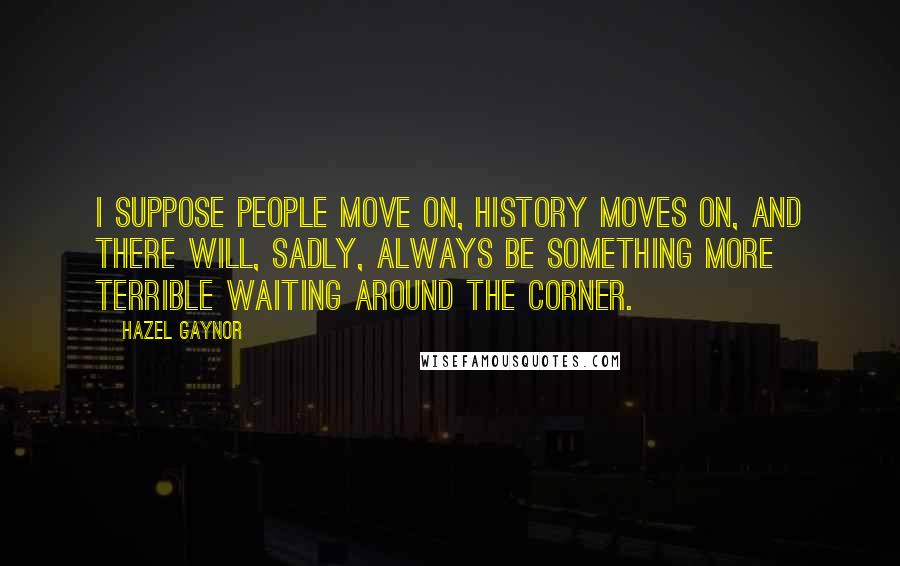 Hazel Gaynor Quotes: I suppose people move on, history moves on, and there will, sadly, always be something more terrible waiting around the corner.