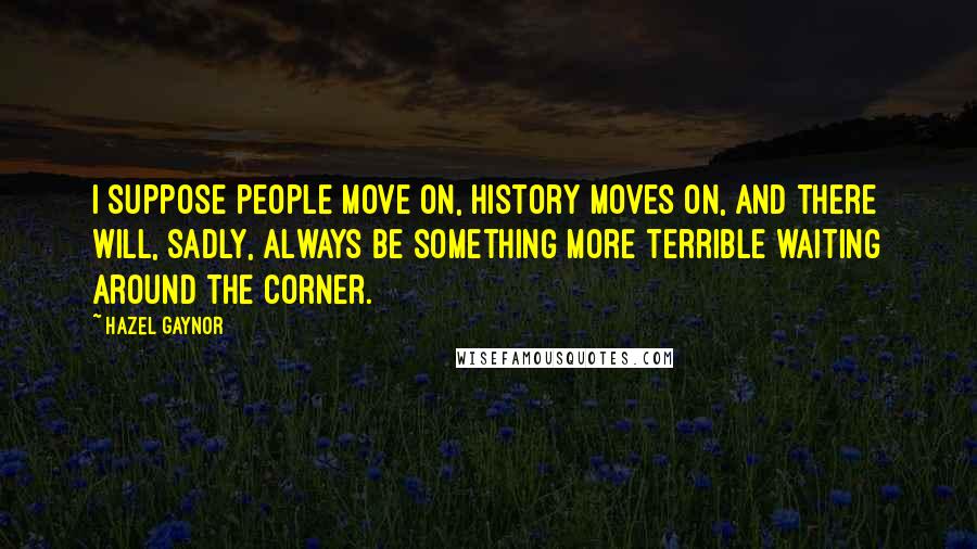 Hazel Gaynor Quotes: I suppose people move on, history moves on, and there will, sadly, always be something more terrible waiting around the corner.