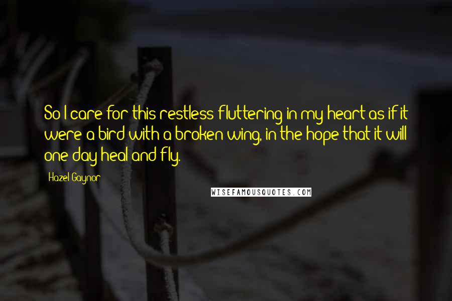 Hazel Gaynor Quotes: So I care for this restless fluttering in my heart as if it were a bird with a broken wing, in the hope that it will one day heal and fly.