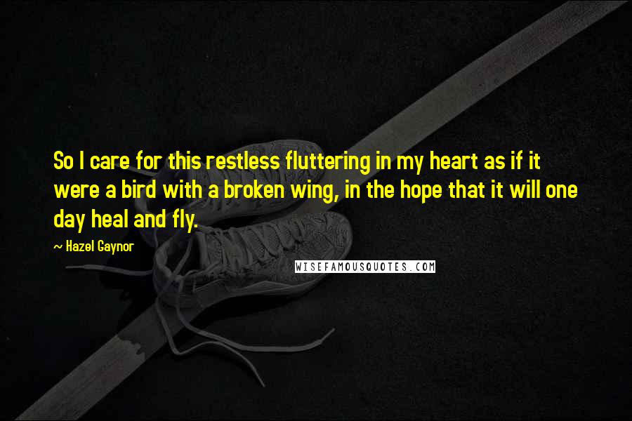 Hazel Gaynor Quotes: So I care for this restless fluttering in my heart as if it were a bird with a broken wing, in the hope that it will one day heal and fly.