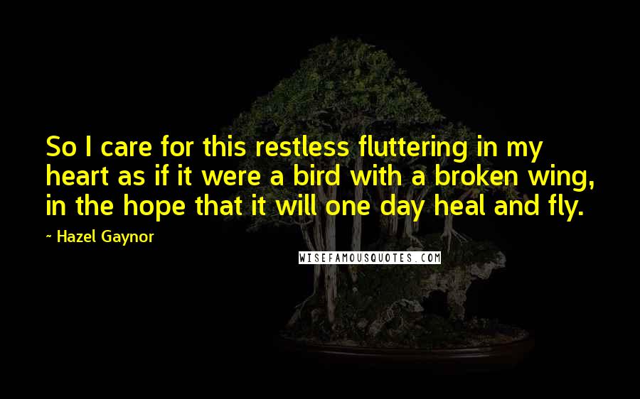 Hazel Gaynor Quotes: So I care for this restless fluttering in my heart as if it were a bird with a broken wing, in the hope that it will one day heal and fly.