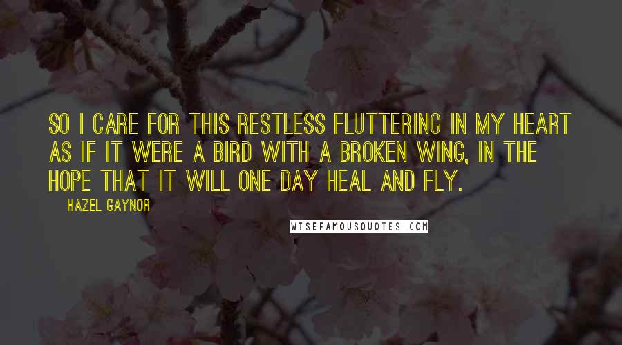 Hazel Gaynor Quotes: So I care for this restless fluttering in my heart as if it were a bird with a broken wing, in the hope that it will one day heal and fly.