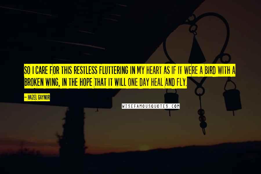 Hazel Gaynor Quotes: So I care for this restless fluttering in my heart as if it were a bird with a broken wing, in the hope that it will one day heal and fly.