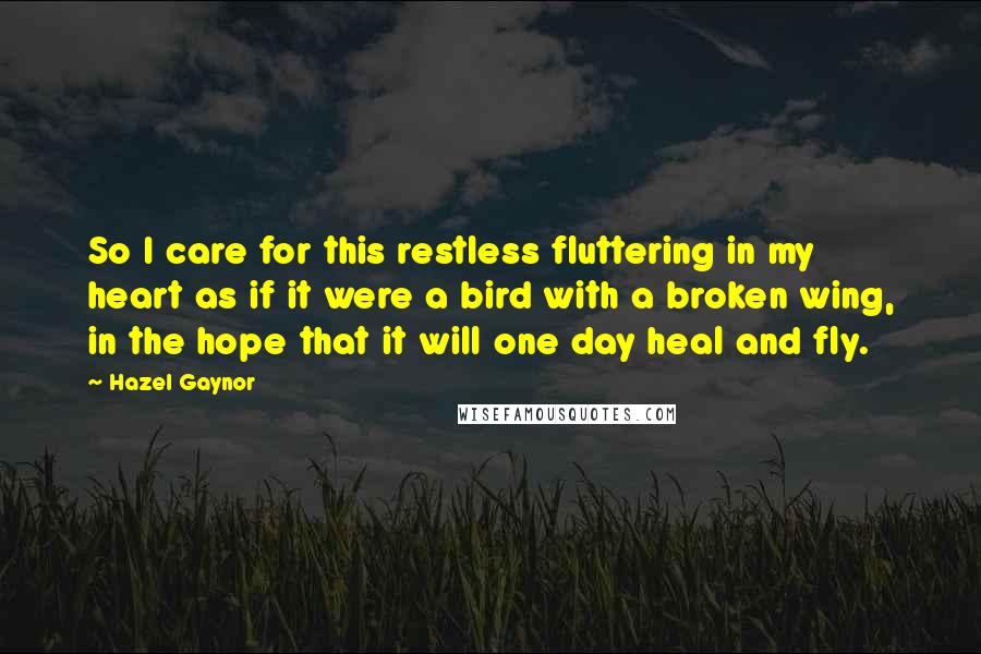 Hazel Gaynor Quotes: So I care for this restless fluttering in my heart as if it were a bird with a broken wing, in the hope that it will one day heal and fly.