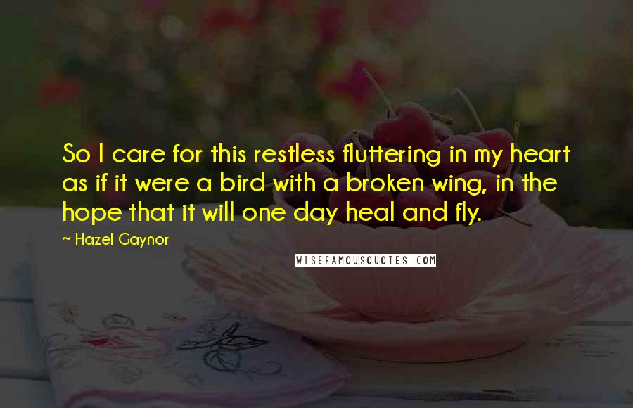 Hazel Gaynor Quotes: So I care for this restless fluttering in my heart as if it were a bird with a broken wing, in the hope that it will one day heal and fly.