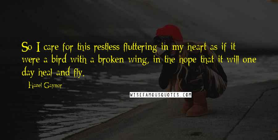 Hazel Gaynor Quotes: So I care for this restless fluttering in my heart as if it were a bird with a broken wing, in the hope that it will one day heal and fly.