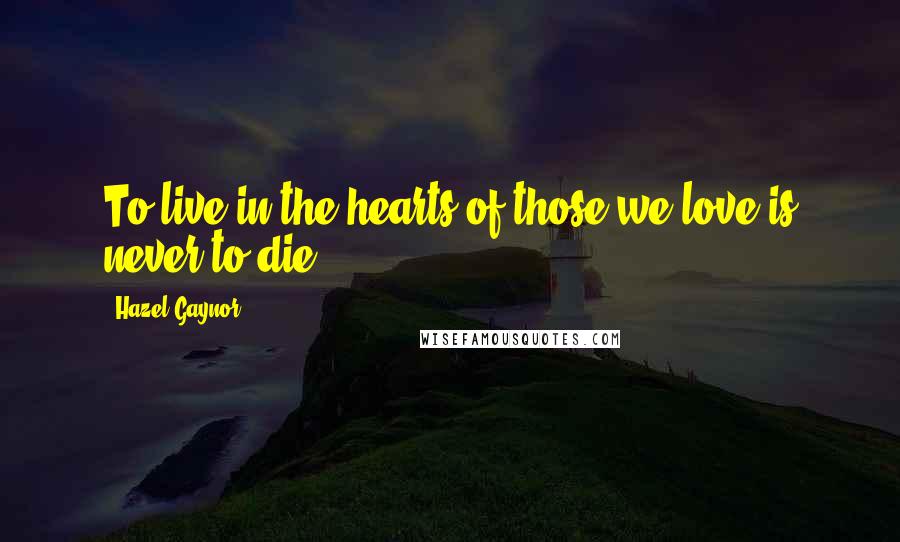 Hazel Gaynor Quotes: To live in the hearts of those we love is never to die.