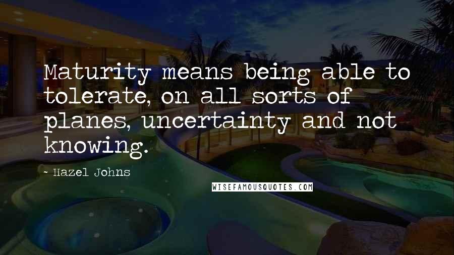 Hazel Johns Quotes: Maturity means being able to tolerate, on all sorts of planes, uncertainty and not knowing.
