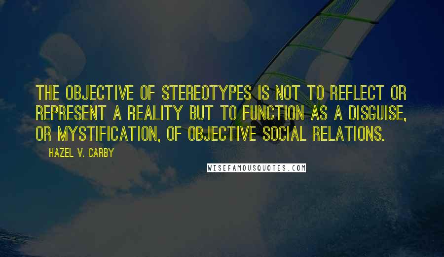 Hazel V. Carby Quotes: The objective of stereotypes is not to reflect or represent a reality but to function as a disguise, or mystification, of objective social relations.