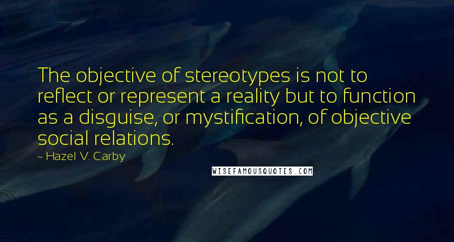 Hazel V. Carby Quotes: The objective of stereotypes is not to reflect or represent a reality but to function as a disguise, or mystification, of objective social relations.