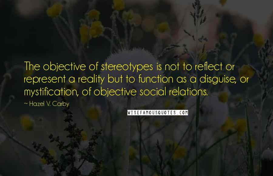 Hazel V. Carby Quotes: The objective of stereotypes is not to reflect or represent a reality but to function as a disguise, or mystification, of objective social relations.