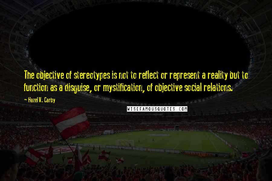 Hazel V. Carby Quotes: The objective of stereotypes is not to reflect or represent a reality but to function as a disguise, or mystification, of objective social relations.