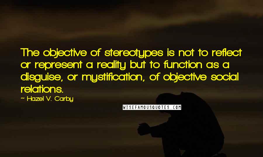 Hazel V. Carby Quotes: The objective of stereotypes is not to reflect or represent a reality but to function as a disguise, or mystification, of objective social relations.