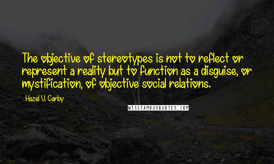 Hazel V. Carby Quotes: The objective of stereotypes is not to reflect or represent a reality but to function as a disguise, or mystification, of objective social relations.