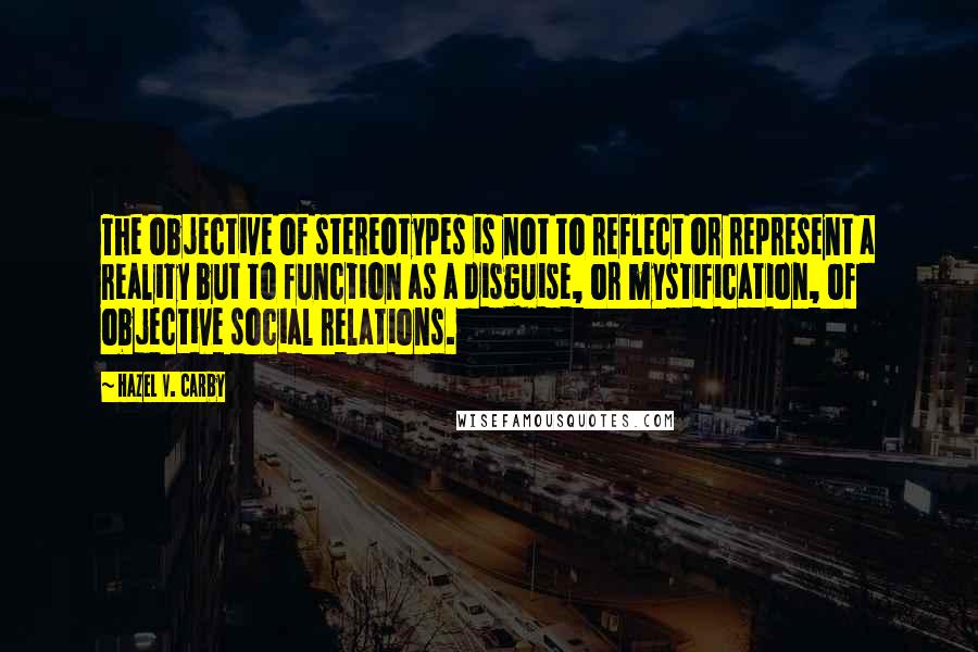 Hazel V. Carby Quotes: The objective of stereotypes is not to reflect or represent a reality but to function as a disguise, or mystification, of objective social relations.