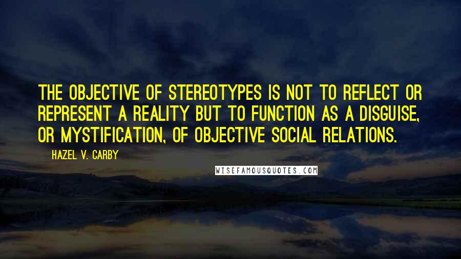 Hazel V. Carby Quotes: The objective of stereotypes is not to reflect or represent a reality but to function as a disguise, or mystification, of objective social relations.