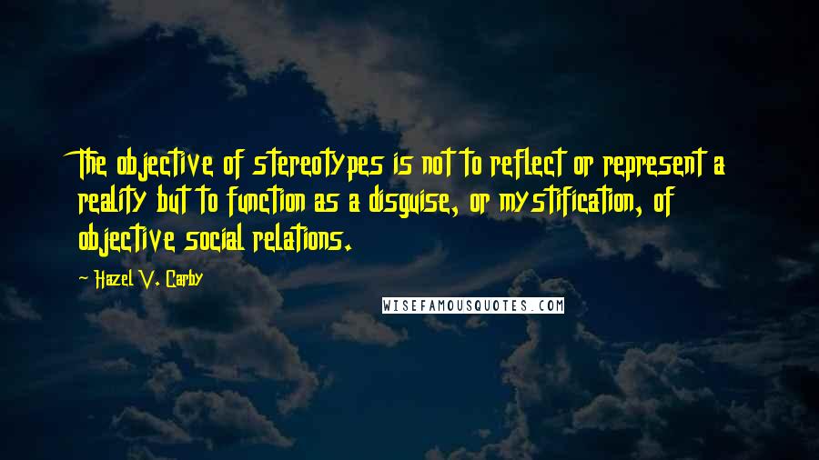 Hazel V. Carby Quotes: The objective of stereotypes is not to reflect or represent a reality but to function as a disguise, or mystification, of objective social relations.